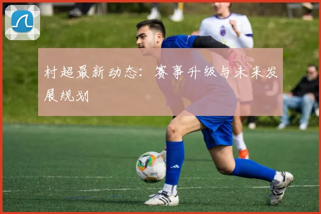 村超最新动态:赛事升级与未来发展规划