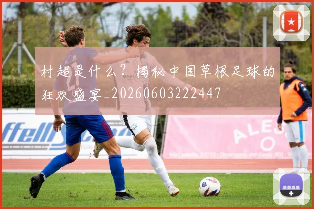 村超是什么？揭秘中国草根足球的狂欢盛宴_20260603222447